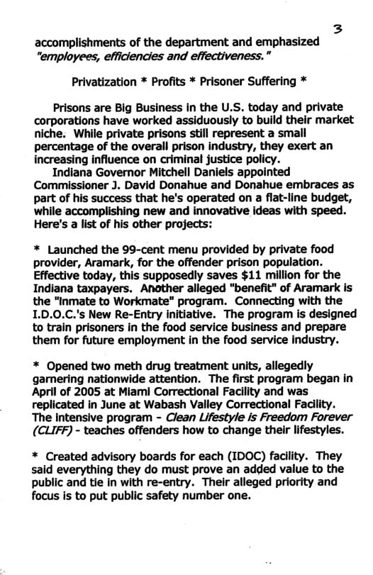 3 accomplishments of the department and emphasized "employees, efficiencies and effectiveness.” Privatization * Profits * Prisoner Suffering * Prisons are Big Business in the U.S. today and private corporations have worked assiduously to build their market niche. While private prisons still represent a small percentage of the overall prison industry, they exert an increasing influence on criminal justice policy. Indiana Governor Mitchell Daniels appointed Commissioner J. David Donahue and Donahue embraces as part of his success that he’s operated on a flat-line budget, while accomplishing new and innovative ideas with speed. Here’s a list of his other projects: * Launched the 99-cent menu provided by private food provider, Aramark, for the offender prison population. Effective today, this supposedly saves $11 million for the Indiana taxpayers. Another alleged "benefit" of Aramark is the "Inmate to Workmate” program. Connecting with the 1.D.0.C.’s New Re-Entry initiative. The program is designed to train prisoners in the food service business and prepare them for future employment in the food service industry. * Opened two meth drug treatment units, allegedly gamering nationwide attention. The first program began in April of 2005 at Miami Correctional Facility and was replicated in June at Wabash Valley Correctional Facllity. The intensive program - Clean Lifestyle is Freedom Forever (CLIFF) - teaches offenders how to change ther lifestyles. * Created advisory boards for each (IDOC) facility. They said everything they do must prove an added value to the public and tie in with re-entry. Their alleged priority and focus is to put public safety number one.